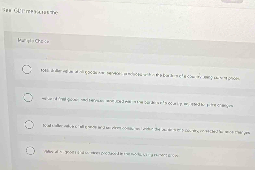 Real GDP measures the
Multiple Choice
total dollar value of all goods and services produced within the borders of a country using current prices
value of final goods and services produced within the borders of a country, adjusted for price changes
total dollar value of all goods and services consumed within the borders of a country, corrected for price changes
value of all goods and services produced in the world, using current prices