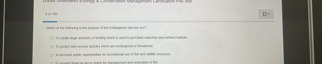 Ducks Unlimited® Ecology & Conservation Management Certification Pre-Test
6 of 100
Which of the following is the purpose of the Endangered Species Act?
To create large amounts of funding which is used to purchase waterfowl and wetland habitats
To protect and recover species which are endangered or threatened
To increase public opportunities for recreational use of fish and wildlife resources
To provide financial aid to states for management and restoration of fish