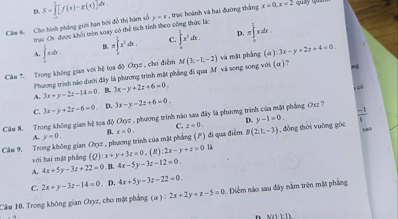 D. S=∈tlimits _(-1)^2[f(x)-g(x)]dx.
Câu 6. Cho hình phẳng giới hạn bởi đồ thị hàm số y=x , trục hoành và hai đường thắng x=0,x=2 quảy quảnh
trục Ox được khối tròn xoay có thể tích tính theo công thức là:
D.
A. ∈tlimits _0^(2xdx. B. π ∈tlimits _0^2x^2)dx. C. ∈tlimits _0^(2x^2)dx. π ∈tlimits _0^(2xdx.
Câu 7.  Trong không gian với hệ tọa độ Oxyz , cho điểm M(3;-1;-2) và mặt phẳng (alpha ):3x-y+2z+4=0.
Phương trình nào dưới đây là phương trình mặt phẳng đi qua Môvà song song với (α)?
mg
A. 3x+y-2z-14=0 B. 3x-y+2z+6=0.
1 có
C. 3x-y+2z-6=0. D. 3x-y-2z+6=0.
frac -1)1
Câu 8. Trong không gian hệ tọa độ Oxyz , phương trình nào sau đây là phương trình của mặt phẳng Oxz ?
D. y-1=0.
C. z=0.
B. x=0.
A. y=0. sao
Câu 9. Trong không gian Oxyz , phương trình của mặt phẳng (P) đi qua điểm B(2;1;-3) , đồng thời vuông góc
với hai mặt phẳng (Q):x+y+3z=0 , (R): 2x-y+z=0 là
A. 4x+5y-3z+22=0. B. 4x-5y-3z-12=0.
C. 2x+y-3z-14=0. D. 4x+5y-3z-22=0.
Câu 10. Trong không gian Oxyz, cho mặt phẳng (α ) : 2x+2y+z-5=0. Điểm nào sau đây nằm trên mặt phẳng
n N(1:1:1).