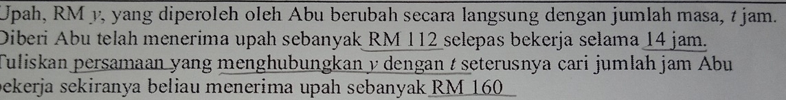 Upah, RM y, yang diperoleh oleh Abu berubah secara langsung dengan jumlah masa, t jam. 
Diberi Abu telah menerima upah sebanyak RM 112 selepas bekerja selama 14 jam. 
Tuliskan persamaan yang menghubungkan y dengan t seterusnya cari jumlah jam Abu 
bekerja sekiranya beliau menerima upah sebanyak RM 160