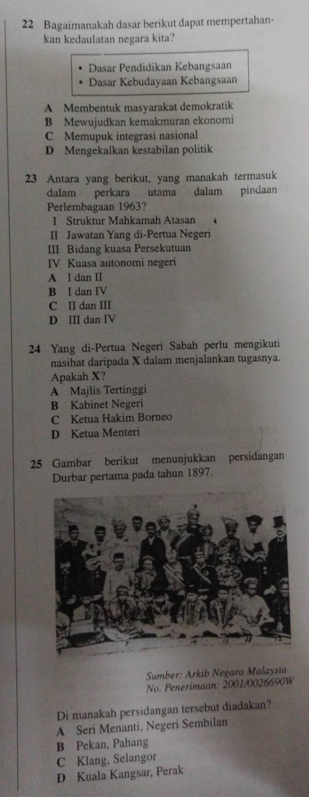 Bagaimanakah dasar berikut dapat mempertahan-
kan kedaulatan negara kita?
Dasar Pendidikan Kebangsaan
Dasar Kebudayaan Kebangsaan
A Membentuk masyarakat demokratik
B Mewujudkan kemakmuran ekonomi
C Memupuk integrasi nasional
D Mengekalkan kestabilan politik
23 Antara yang berikut, yang manakah termasuk
dalam perkara utama dalam pindaan
Perlembagaan 1963?
I Struktur Mahkamah Atasan 
II Jawatan Yang di-Pertua Negeri
III Bidang kuasa Persekutuan
IV Kuasa autonomi negeri
A I dan II
B I dan IV
C II dan III
D ⅢI dan IV
24 Yang di-Pertua Negeri Sabah perlu mengikuti
nasihat daripada X dalam menjalankan tugasnya.
Apakah X?
A Majlis Tertinggi
B Kabinet Negeri
C Ketua Hakim Borneo
D Ketua Menteri
25 Gambar berikut menunjukkan persidangan
Durbar pertama pada tahun 1897.
Sumber: Arkib Negara Malaysia
No. Penerimaan: 2001/0026690W
Di manakah persidangan tersebut diadakan?
A Seri Menanti, Negeri Sembilan
B Pekan, Pahang
C Klang, Selangor
D Kuala Kangsar, Perak