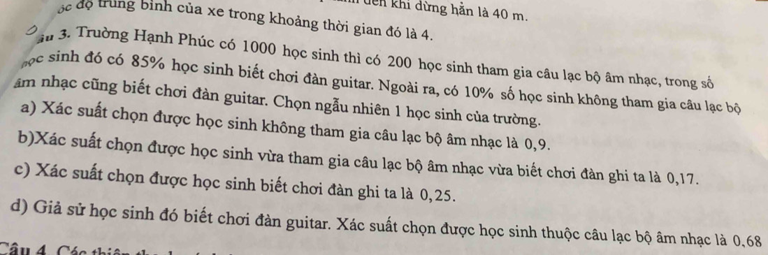 Tên khi dừng hằn là 40 m. 
ộ c độ trung binh của xe trong khoảng thời gian đó là 4. 
au 3. Trường Hạnh Phúc có 1000 học sinh thì có 200 học sinh tham gia câu lạc bộ âm nhạc, trong số 
học sinh đó có 85% học sinh biết chơi đàn guitar. Ngoài ra, có 10% số học sinh không tham gia câu lạc bộ 
âm nhạc cũng biết chơi đàn guitar. Chọn ngẫu nhiên 1 học sinh của trường. 
a) Xác suất chọn được học sinh không tham gia câu lạc bộ âm nhạc là 0, 9. 
b)Xác suất chọn được học sinh vừa tham gia câu lạc bộ âm nhạc vừa biết chơi đàn ghi ta là 0, 17. 
c) Xác suất chọn được học sinh biết chơi đàn ghi ta là 0,25. 
d) Giả sử học sinh đó biết chơi đàn guitar. Xác suất chọn được học sinh thuộc câu lạc bộ âm nhạc là 0,68
Câu 4 Các th