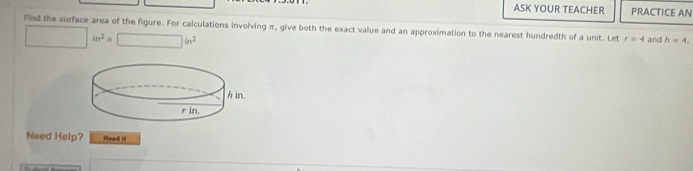 ASK YOUR TEACHER PRACTICE AN 
Find the surface area of the figure. For calculations involving π, give both the exact value and an approximation to the nearest hundredth of a unit. Let r=4 and h=4,
□ in^2=□ in^2
Need Help? Read it