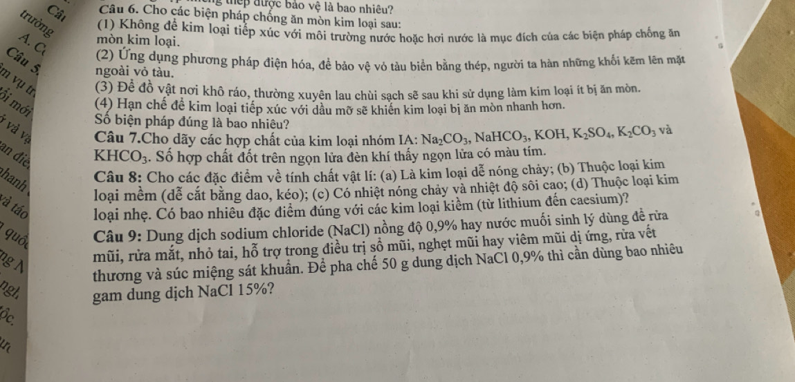 thep được bảo vệ là bao nhiêu?
Cât
Câu 6. Cho các biện pháp chống ăn mòn kim loại sau:
trường
(1) Không để kim loại tiếp xúc với môi trường nước hoặc hơi nước là mục đích của các biện pháp chống ăm
A. C
mòn kim loại.
(2) Ứng dụng phương pháp điện hóa, để bảo vê vỏ tàu biển bằng thép, người ta hàn những khối kẽm lên mặt
Câu 5 ngoài vỏ tàu.
n vụ tr
(3) Để đồ vật nơi khô ráo, thường xuyên lau chùi sach sẽ sau khi sử dụng làm kim loại ít bị ăn mòn.
ôi mới
(4) Hạn chế đề kim loại tiếp xúc với dầu mỡ sẽ khiến kim loại bị ăn mòn nhanh hơn.
Số biện pháp đúng là bao nhiêu?
* và vị  Câu 7.Cho dãy các hợp chất của kim loại nhóm IA: Na_2CO_3 , N JaHCO_3,KOH,K_2SO_4,K_2CO_3 và
an điề
KHC( )_3 4. Số hợp chất đốt trên ngọn lửa đèn khí thấy ngọn lửa có màu tím.
hanh
Câu 8: Cho các đặc điểm về tính chất vật lí: (a) Là kim loại dễ nóng chảy; (b) Thuộc loại kim
loại mềm (dễ cắt bằng dao, kéo); (c) Có nhiệt nóng chảy và nhiệt độ sôi cao; (d) Thuộc loại kim
và táo loại nhẹ. Có bao nhiều đặc điểm đúng với các kim loại kiểm (từ lithium đến caesium)?
quố  Câu 9: Dung dịch sodium chloride (NaCl) nồng độ 0,9% hay nước muối sinh lý dùng đề rữa
mũi, rửa mắt, nhỏ tai, hỗ trợ trong điều trị sổ mũi, nghẹt mũi hay viêm mũi dị ứng, rừa vết
ng N
thương và súc miệng sát khuẩn. Để pha chế 50 g dung dịch NaCl 0,9% thì cần dùng bao nhiêu
ngh gam dung dịch NaCl 15%?
ộc.