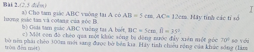 Bài 2.(2,5 điểm) 
I 
a) Cho tam giác ABC vuông tại A có AB=5cm, AC=12cm Hãy tính các tỉ số 
lượng giác tan và cotang của góc B. 
b) Giải tam giác ABC vuông tại A biết, BC=5cm, widehat B=35°. 
c) Một con đò chèo qua một khúc sông bị dòng nước đầy xiên một góc 70° so với 
bờ nên phải chèo 300m mới sang được bờ bên kia. Hãy tính chiều rộng của khúc sông (làm 
tròn đến mét)