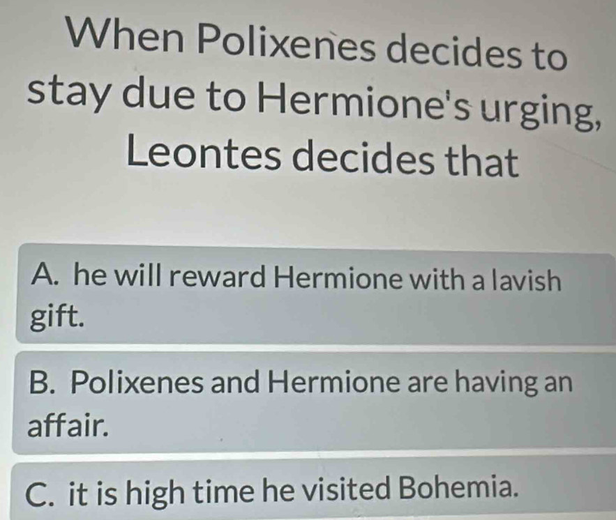 When Polixenes decides to
stay due to Hermione's urging,
Leontes decides that
A. he will reward Hermione with a lavish
gift.
B. Polixenes and Hermione are having an
affair.
C. it is high time he visited Bohemia.