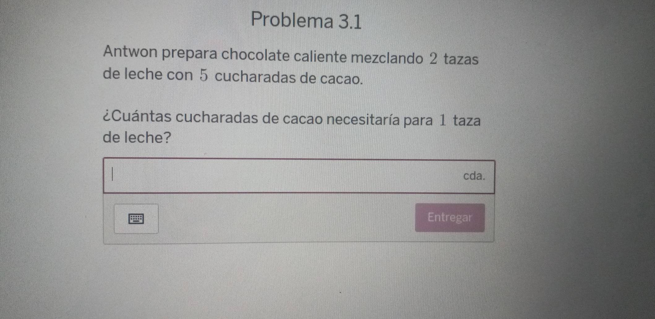 Problema 3.1 
Antwon prepara chocolate caliente mezclando 2 tazas 
de leche con 5 cucharadas de cacao. 
¿Cuántas cucharadas de cacao necesitaría para 1 taza 
de leche? 
cda. 
Entregar