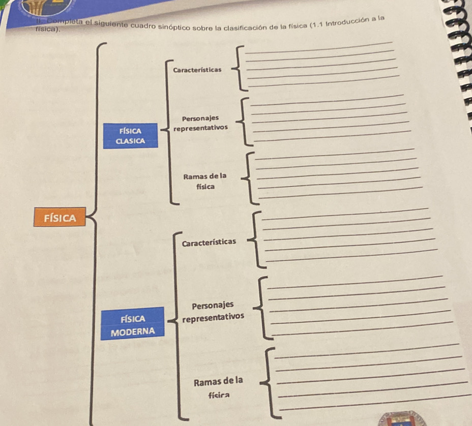 física). la Completa el siguiente cuadro sinóptico sobre la clasificación de la física (1.1 Introducción a la 
_ 
_ 
_ 
Características 
_ 
_ 
_ 
_ 
Personajes 
_ 
física representativos_ 
_ 
_ 
CLASICA 
_ 
Ramas de la_ 
_ 
físi ca 
_ 
física 
_ 
_ 
_ 
Características 
_ 
_ 
_ 
_ 
_ 
Personajes 
_ 
física representativos 
MODERNA 
_ 
_ 
_ 
Ramas de la_ 
_ 
físira 
__
