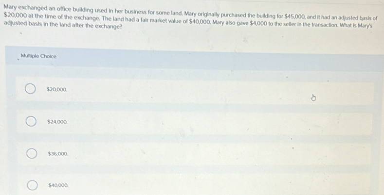 Mary exchanged an office building used in her business for some land. Mary originally purchased the building for $45,000, and it had an adjusted basis of
$20,000 at the time of the exchange. The land had a fair market value of $40,000. Mary also gave $4,000 to the seller in the transaction. What is Mary's
adjusted basis in the land after the exchange?
Multiple Choice
$20,000.
$24,000.
$36,000.
$40,000.