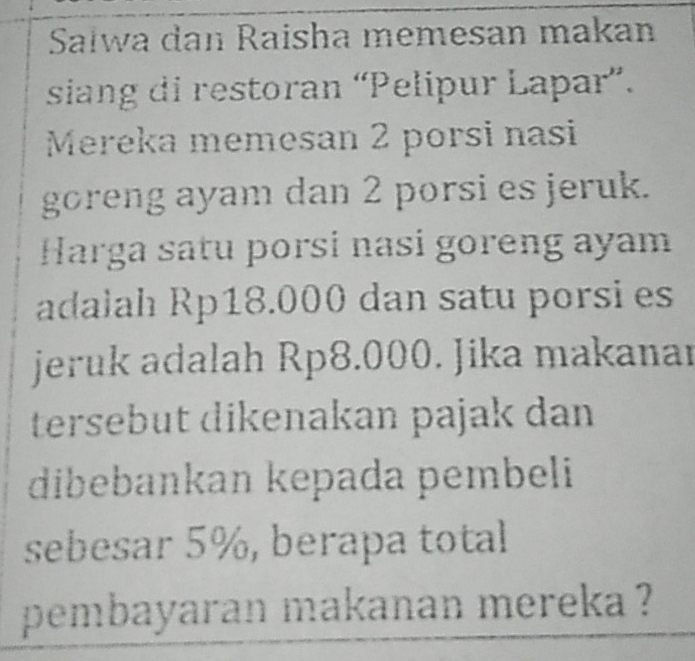 Sałwa dan Raisha memesan makan 
siang di restoran “Pelipur Lapar”. 
Mereka memesan 2 porsi nasi 
goreng ayam dan 2 porsi es jeruk. 
Harga satu porsi nasi goreng ayam 
adalah Rp18.000 dan satu porsi es 
jeruk adalah Rp8.000. Jika makanar 
tersebut dikenakan pajak dan 
dibebankan kepada pembeli 
sebesar 5%, berapa total 
pembayaran makanan mereka ?