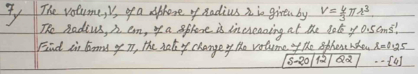 The votume, is of a aphone of Radius n io griren by V= 4/3 π r^3
The Radius, n em, of a sphene is increazing at the 3olo y 0. 5ams! 
Fnd in larms of T, the hal of changey the volumef the sphexe rcheu r=0.25
5-20 Qd ·s [4]