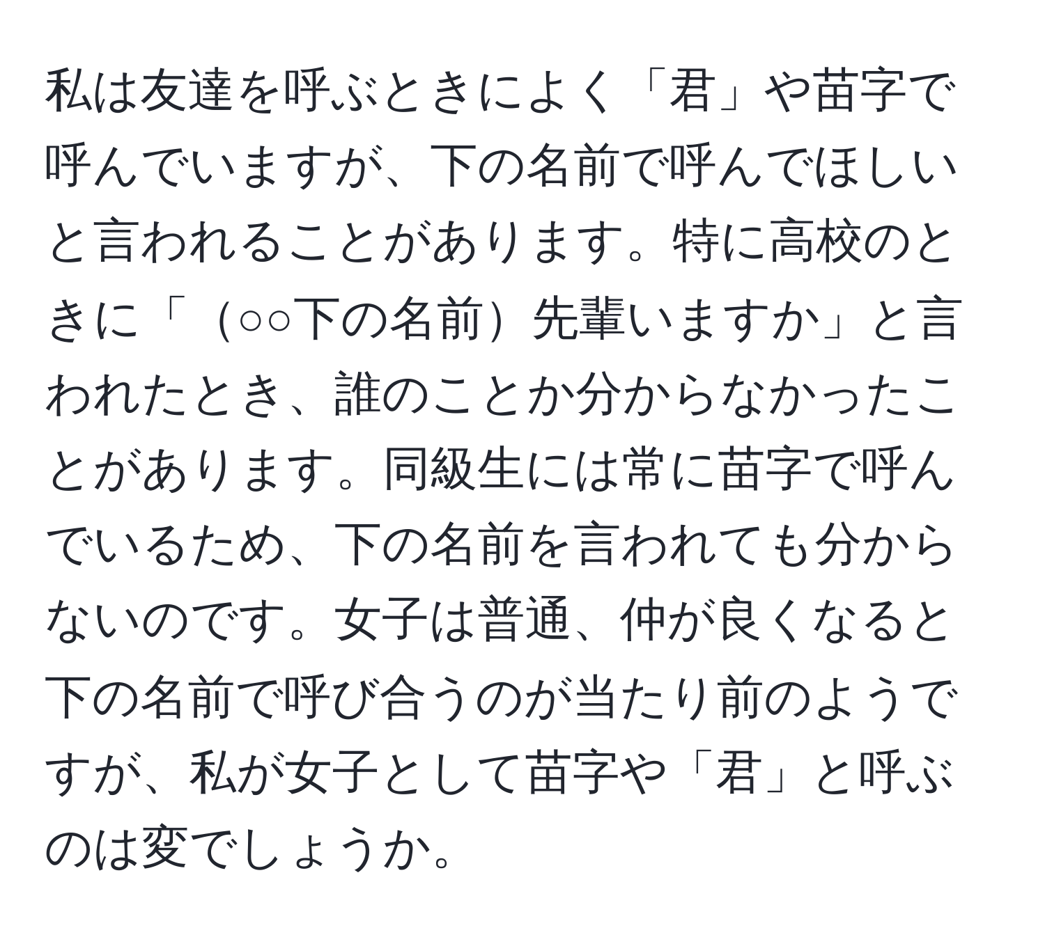 私は友達を呼ぶときによく「君」や苗字で呼んでいますが、下の名前で呼んでほしいと言われることがあります。特に高校のときに「○○下の名前先輩いますか」と言われたとき、誰のことか分からなかったことがあります。同級生には常に苗字で呼んでいるため、下の名前を言われても分からないのです。女子は普通、仲が良くなると下の名前で呼び合うのが当たり前のようですが、私が女子として苗字や「君」と呼ぶのは変でしょうか。