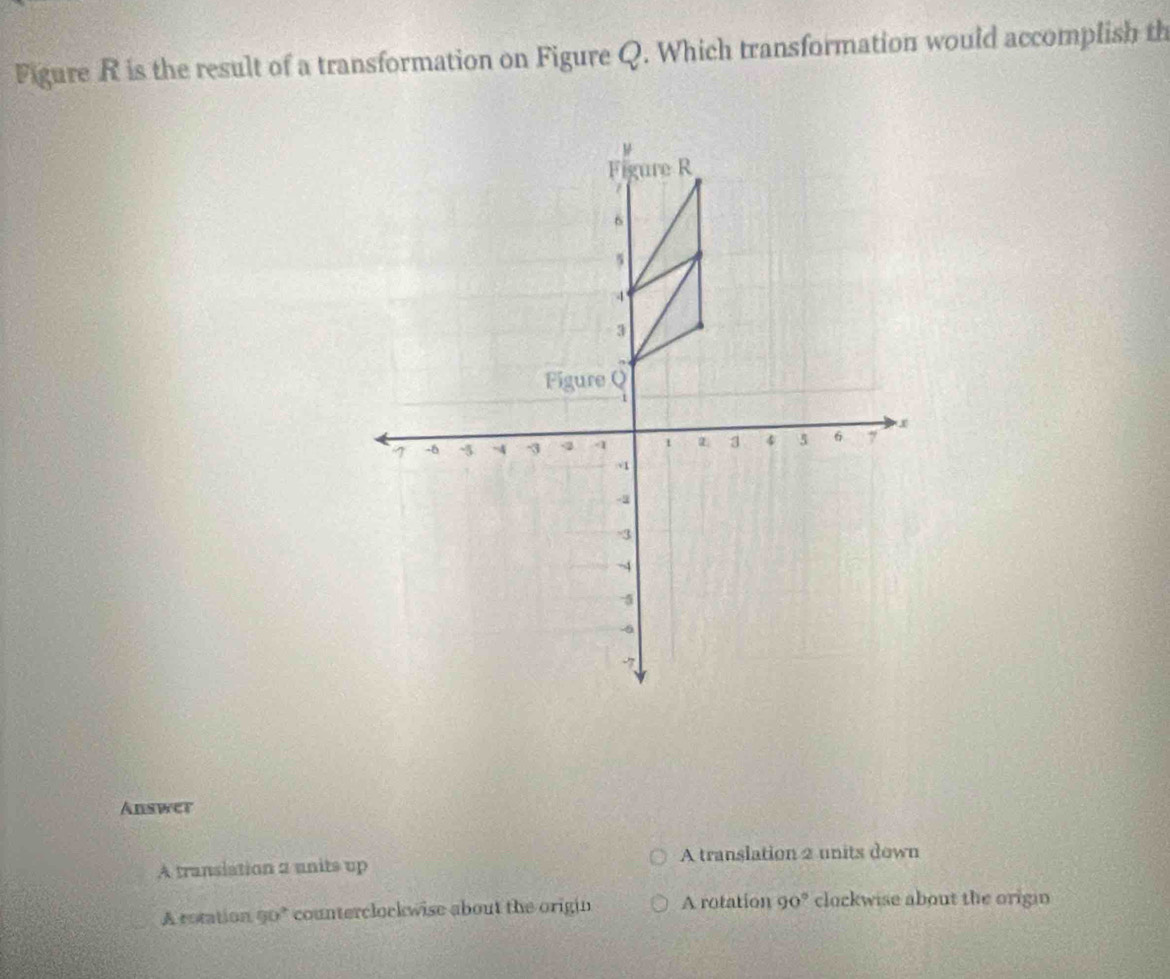 Figure R is the result of a transformation on Figure Q. Which transformation would accomplish th
Answer
A transiation a units up A translation 2 units down
A rotation 90° counterclockwise about the origin A rotation 90° clockwise about the origin