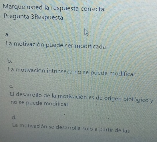 Marque usted la respuesta correcta:
Pregunta 3Respuesta
a.
La motivación puede ser modificada
b.
La motivación intrínseca no se puede modificar
C.
El desarrollo de la motivación es de origen biológico y
no se puede modificar
d.
La motivación se desarrolla solo a partir de las