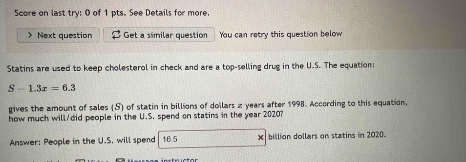 Score on last try: 0 of 1 pts. See Details for more. 
Next question Get a similar question You can retry this question below 
Statins are used to keep cholesterol in check and are a top-selling drug in the U.S. The equation:
S-1.3x=6.3
gives the amount of sales (S) of statin in billions of dollars x years after 1998. According to this equation, 
how much will/did people in the U.S. spend on statins in the year 2020? 
Answer: People in the U.S. will spend 16.5 × billion dollars on statins in 2020.