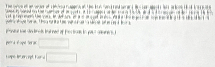 The price of an order of chicken nuggets at the fast food restaurant Buckynuggets has prices that increate 
tmearty based on the number of nuwjets. A 37 nugget order costs 39, 69, and a 24 e 
Let y represent the cost, in dollars, of a a nugget order, Write the equation represen 
point-slope form. Then write the equation in slope intercept form. 
(flwase use decimals instead of fractions in your answers.) 
point slope form: □ 
slope intercept form □