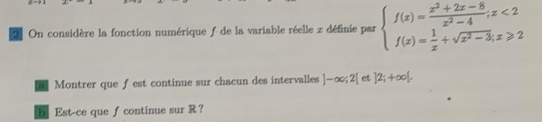 On considère la fonction numérique ƒ de la variable réelle x définie par beginarrayl f(x)= (x^2+2x-8)/x^2-4 ;x<2 f(x)= 1/x +sqrt(x^2-3);x≥slant 2endarray.
Montrer que f est continue sur chacun des intervalles ]-∈fty; 2[ et ]2;+∈fty [. 
b Est-ce que f continue sur R ？