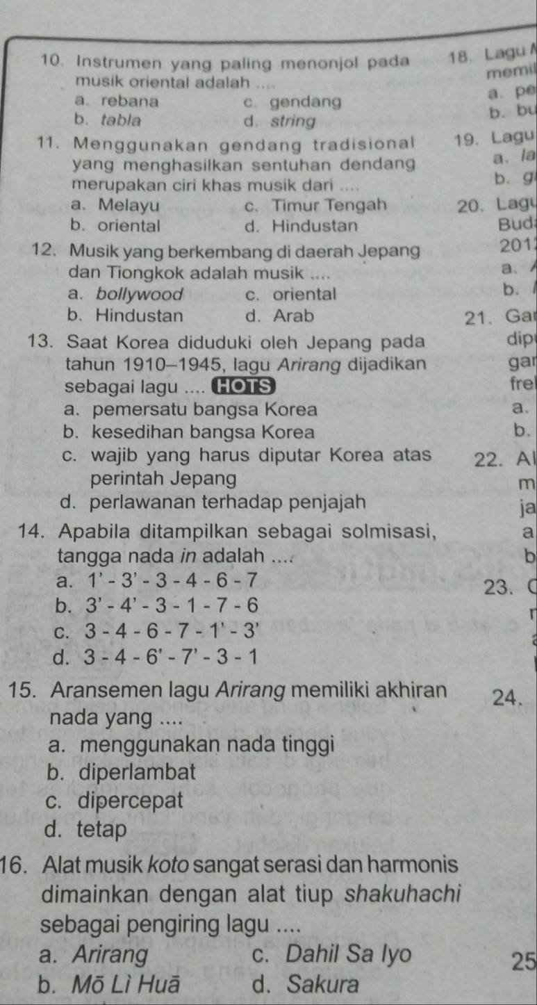 Instrumen yang paling menonjol pada 18、 Lagu
memil
musik oriental adalah ....
a.pe
a. rebana c. gendang
b. bu
b. tabla d.string
11. Menggunakan gendang tradisional 19. Lagu
yang menghasilkan sentuhan dendang
a. la
merupakan ciri khas musik dari .... b. g
a. Melayu c. Timur Tengah 20. Lag
b. oriental d. Hindustan Bud
12. Musik yang berkembang di daerah Jepang
201
dan Tiongkok adalah musik …
a、
a. bollywood c. oriental b. 1
b. Hindustan d. Arab 21、 Ga
13. Saat Korea diduduki oleh Jepang pada dip
tahun 1910-1945, lagu Arirang dijadikan gar
sebagai lagu .... HOTS fre
a. pemersatu bangsa Korea a.
b. kesedihan bangsa Korea b.
c. wajib yang harus diputar Korea atas 22. Al
perintah Jepang m
d. perlawanan terhadap penjajah ja
14. Apabila ditampilkan sebagai solmisasi, a
tangga nada in adalah .... b
a. 1'-3'-3-4-6-7 23. 
b. 3'-4'-3-1-7-6
C. 3-4-6-7-1^,-3^,
d. 3-4-6'-7'-3-1
15. Aransemen lagu Arirang memiliki akhiran 24.
nada yang ....
a. menggunakan nada tinggi
b. diperlambat
c. dipercepat
d.tetap
16. Alat musik koto sangat serasi dan harmonis
dimainkan dengan alat tiup shakuhachi
sebagai pengiring lagu ....
a. Arirang c. Dahil Sa Iyo
25
b. Mō Lì Huā d. Sakura