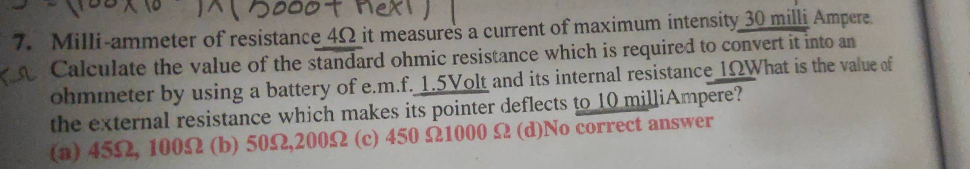 Milli-ammeter of resistance 4Ω it measures a current of maximum intensity 30 milli Ampere
Calculate the value of the standard ohmic resistance which is required to convert it into an
ohmmeter by using a battery of e. m.f. 1.5Volt and its internal resistance 1ΩWhat is the value of
the external resistance which makes its pointer deflects to 10 milliAmpere?
(a) 45Ω, 100Ω (b) 50Ω, 200Ω (c) 450 Ω1000 Ω (d)No correct answer