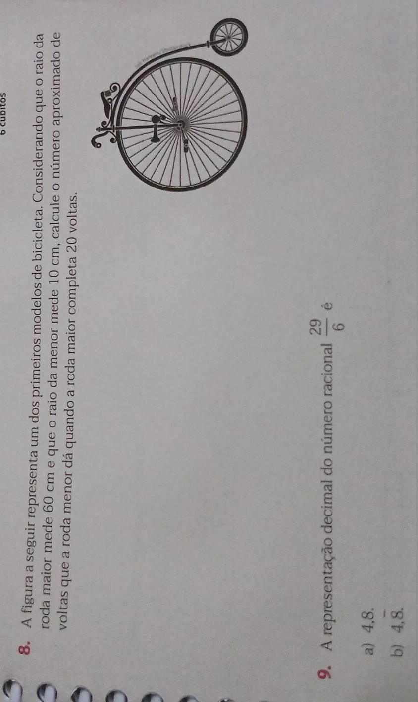 cubitos
8. A figura a seguir representa um dos primeiros modelos de bicicleta. Considerando que o raio da
roda maior mede 60 cm e que o raio da menor mede 10 cm, calcule o número aproximado de
voltas que a roda menor dá quando a roda maior completa 20 voltas.
9. A representação decimal do número racional  29/6  é
a) 4,8.
b) 4,overline 8.