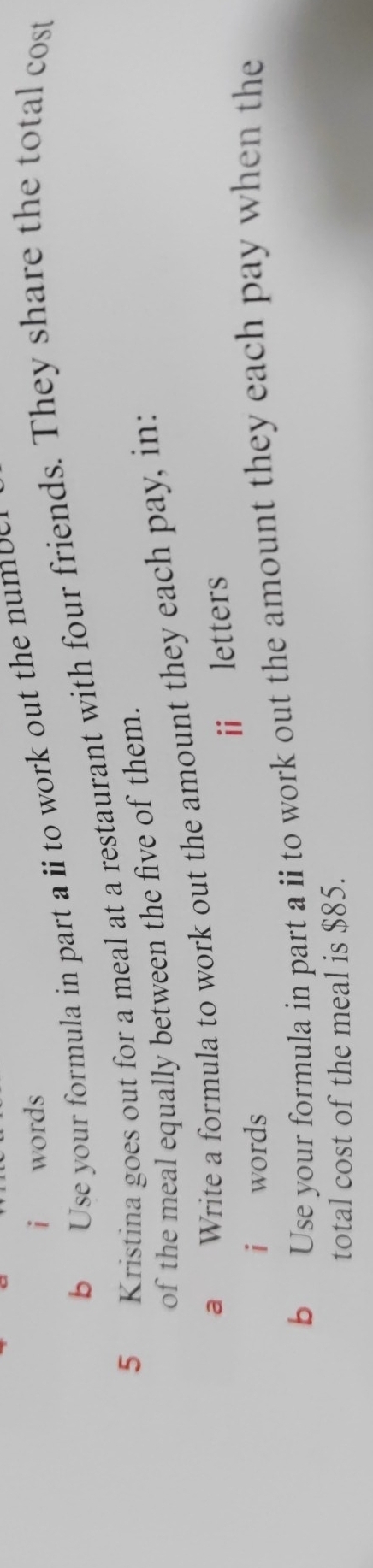 words 
b Use your formula in part a i to work out the n um b 
5 Kristina goes out for a meal at a restaurant with four friends. They share the total cost 
of the meal equally between the five of them. 
a Write a formula to work out the amount they each pay, in: 
i letters 
i words 
b Use your formula in part a ii to work out the amount they each pay when the 
total cost of the meal is $85.