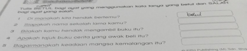 bagi ayat yang salah. UL bagi ayat yang menggunakan kata tanya yang betul dan SALAP 
Tulla B 
I Di manakah kita hendak bertemu? 
2 Siapakah nama sekolah lama kamu? 
3 Bilakah kamu hendak mengambil buku itu? 
4 Apakah tajuk buku cerita yang awak beli itu? 
5 Bagaimanakah keadaan mangsa kemalangan itu? 
EPH Pyblishing (M) Sơn Bhd