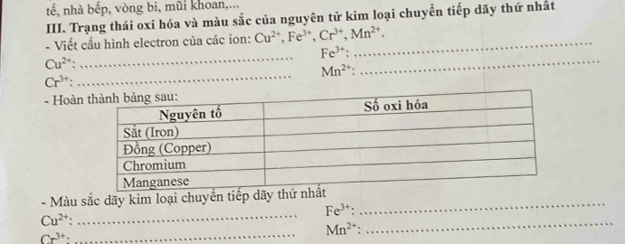 tế, nhà bếp, vòng bi, mũi khoan,... 
III. Trạng thái oxi hóa và màu sắc của nguyên tử kim loại chuyển tiếp dãy thứ nhất 
- Viết cấu hình electron của các ion: Cu^(2+), Fe^(3+), Cr^(3+), Mn^(2+). _
Fe^(3+); 
_
Cu^(2+)
_
Mn^(2+) : 
_
Cr^(3+) : 
- Hoàn 
_ 
- Màu sắc dãy kim loại chuyền tiếp dãy thứ _ 
_
Fe^(3+) :
Cu^(2+).
Cr^(3+) : 
_ Mn^(2+)