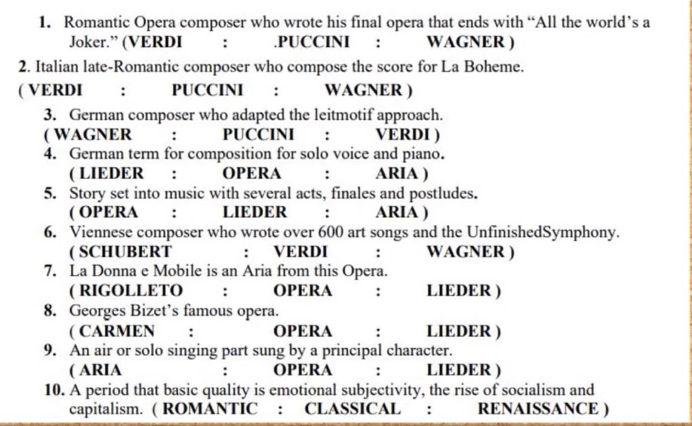 Romantic Opera composer who wrote his final opera that ends with “All the world’s a 
Joker.” (VERDI : .PUCCINI : WAGNER ) 
2. Italian late-Romantic composer who compose the score for La Boheme. 
( VERDI ： PUCCINI : WAGNER ) 
3. German composer who adapted the leitmotif approach. 
( WAGNER : PUCCINI €£： VERDI ) 
4. German term for composition for solo voice and piano. 
( LIEDER : OPERA : ARIA ) 
5. Story set into music with several acts, finales and postludes. 
( OPERA : LIEDER : ARIA ) 
6. Viennese composer who wrote over 600 art songs and the UnfinishedSymphony. 
( SCHUBERT : VERDI : WAGNER ) 
7. La Donna e Mobile is an Aria from this Opera. 
( RIGOLLETO : OPERA : LIEDER ) 
8. Georges Bizet’s famous opera. 
( CARMEN : OPERA : LIEDER ) 
9. An air or solo singing part sung by a principal character. 
( ARIA . OPERA : LIEDER ) 
10. A period that basic quality is emotional subjectivity, the rise of socialism and 
capitalism. ( ROMANTIC : CLASSICAL : RENAISSANCE )