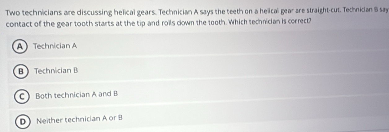 Two technicians are discussing helical gears. Technician A says the teeth on a helical gear are straight-cut. Technician B say
contact of the gear tooth starts at the tip and rolls down the tooth. Which technician is correct?
A Technician A
B Technician B
CBoth technician A and B
D Neither technician A or B