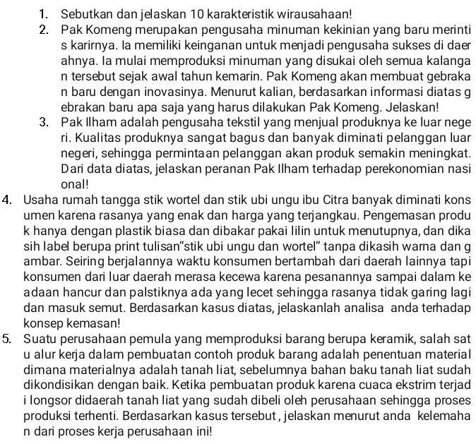 Sebutkan dan jelaskan 10 karakteristik wirausahaan!
2. Pak Komeng merupakan pengusaha minuman kekinian yang baru merinti
s karirnya. la memiliki keinganan untuk menjadi pengusaha sukses di daer
ahnya. Ia mulai memproduksi minuman yang disukai oleh semua kalanga
n tersebut sejak awal tahun kemarin. Pak Komeng akan membuat gebraka
n baru dengan inovasinya. Menurut kalian, berdasarkan informasi diatas g
ebrakan baru apa saja yang harus dilakukan Pak Komeng. Jelaskan!
3. Pak Ilham adalah pengusaha tekstil yang menjual produknya ke luar nege
ri. Kualitas produknya sangat bagus dan banyak diminati pelanggan luar
negeri, sehingga permintaan pelanggan akan produk semakin meningkat.
Dari data diatas, jelaskan peranan Pak Ilham terhadap perekonomian nasi
onal!
4. Usaha rumah tangga stik wortel dan stik ubi ungu ibu Citra banyak diminati kons
umen karena rasanya yang enak dan harga yang terjangkau. Pengemasan produ
k hanya dengan plastik biasa dan dibakar pakai lilin untuk menutupnya, dan dika
sih label berupa print tulisan''stik ubi ungu dan wortel" tanpa dikasih wama dan g
ambar. Seiring berjalannya waktu konsumen bertambah dari daerah lainnya tapi
konsumen dari luar daerah merasa kecewa karena pesanannya sampai dalam ke
adaan hancur dan palstiknya ada yang lecet sehingga rasanya tidak garing lagi
dan masuk semut. Berdasarkan kasus diatas, jelaskanlah analisa anda terhadap
konsep kemasan!
5. Suatu perusahaan pemula yang memproduksi barang berupa keramik, salah sat
u alur kerja dalam pembuatan contoh produk barang adalah penentuan material
dimana materialnya adalah tanah liat, sebelumnya bahan baku tanah liat sudah
dikondisikan dengan baik. Ketika pembuatan produk karena cuaca ekstrim terjad
i longsor didaerah tanah liat yang sudah dibeli oleh perusahaan sehingga proses
produksi terhenti. Berdasarkan kasus tersebut , jelaskan menurut anda kelemaha
n dari proses kerja perusahaan ini!