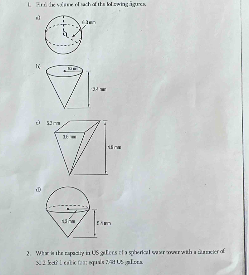 Find the volume of each of the following figures. 
a) 
b) 
c) 
d) 
2. What is the capacity in US gallons of a spherical water tower with a diameter of
31.2 feet? 1 cubic foot equals 7.48 US gallons.