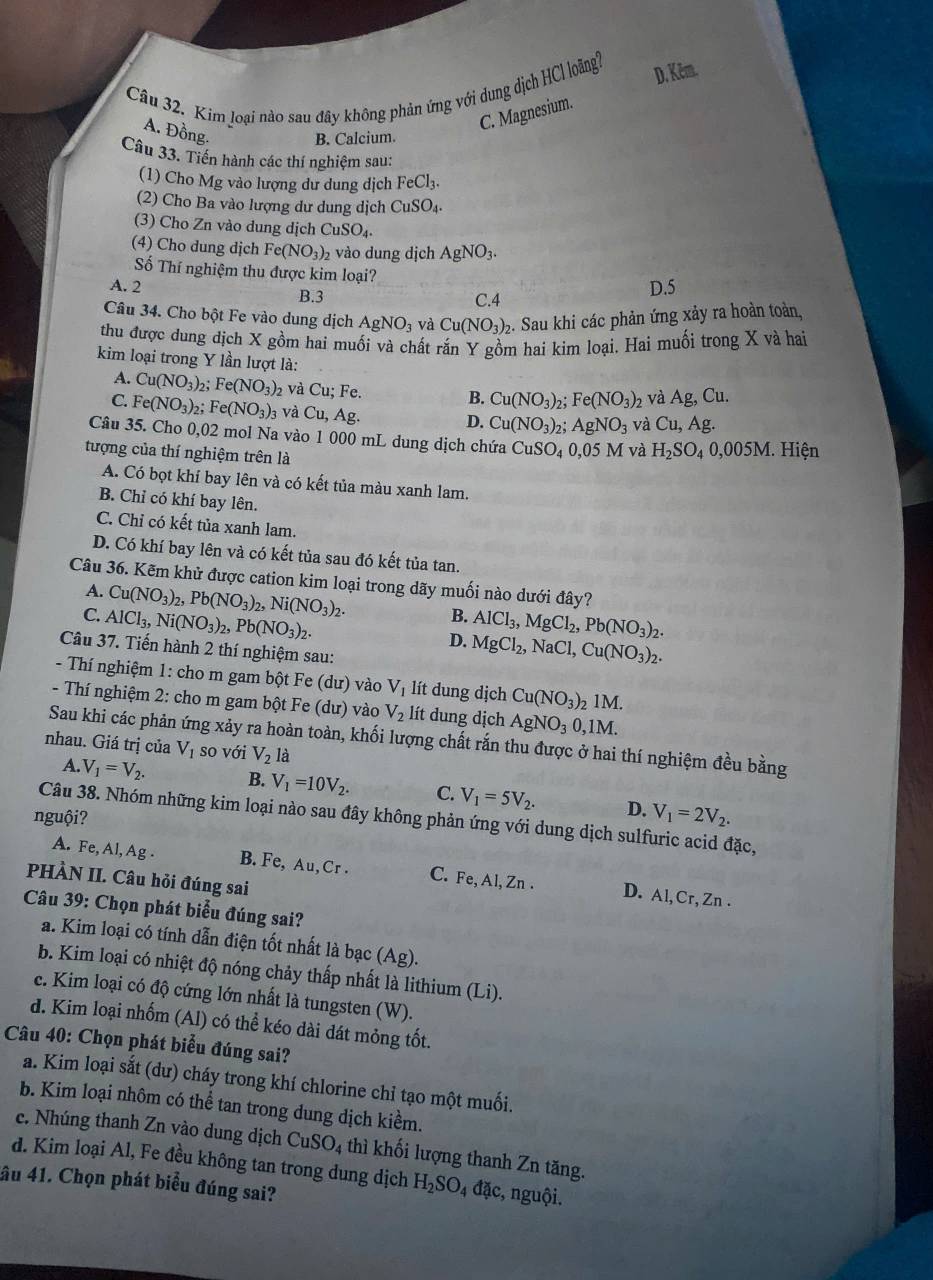 Kim loại nào sau đây không phản ứng với dung dịch HCl loãng?
D. Kêm.
C. Magnesium.
A. Đồng.
B. Calcium.
Câu 33. Tiến hành các thí nghiệm sau:
(1) Cho Mg vào lượng dư dung dịch FeCl_3.
(2) Cho Ba vào lượng dư dung dịch CuSO_4.
(3) Cho Zn vào dung dịch CuSO_4.
(4) Cho dung dịch Fe(NO_3)_2 2 vào dung dịch AgNO_3.
Số Thí nghiệm thu được kim loại?
A. 2 B.3
C.4 D.5
Câu 34. Cho bột Fe vào dung dịch AgNO_3 và Cu(NO_3)_2. Sau khi các phản ứng xảy ra hoàn toàn,
thu được dung dịch X gồm hai muối và chất rắn Y gồm hai kim loại. Hai muối trong X và hai
kim loại trong Y lần lượt là:
A. Cu(NO_3)_2; Fe(NO_3) 2 và Cu; Fe.
B. Cu(NO_3) 1: Fe(NO_3) 2 Và Ag,Cu.
C. Fe(NO_3)_2 Fe(NO_3): 3 và ( u. Ag. D. Cu(NO_3) 2: AgNO_3 và Cu,Ag.
Câu 35. Cho 0,02 mol Na vào 1 000 mL dung dịch chứa CuSO_4 0,05 M và H_2SO_40,005M. Hiện
tượng của thí nghiệm trên là
A. Có bọt khí bay lên và có kết tủa màu xanh lam.
B. Chỉ có khí bay lên.
C. Chỉ có kết tủa xanh lam.
D. Có khí bay lên và có kết tủa sau đó kết tủa tan.
Câu 36. Kẽm khử được cation kim loại trong dãy muối nào dưới đây?
A. Cu(NO_3)_2,Pb(NO_3)_2,Ni(NO_3)_2. B.
C. AlCl_3,Ni(NO_3)_2,Pb(NO_3)_2. AlCl_3,MgCl_2,Pb(NO_3)_2.
D. MgCl_2,NaCl,Cu(NO_3)_2.
Câu 37. Tiến hành 2 thí nghiệm sau:
-  Thí nghiệm 1: cho m gam bột Fe (dư) vào V_1 lít dung dịch Cu(NO_3)_2 _21M.
- Thí nghiệm 2: cho m gam bột Fe (dư) vào V_2 lít dung dịch AgNO_30,1M.
Sau khi các phản ứng xảy ra hoàn toàn, khối lượng chất rắn thu được ở hai thí nghiệm đều bằng
nhau. Giá trị của V_1 so với V_2 là
A. V_1=V_2. B. V_1=10V_2. C. V_1=5V_2. D. V_1=2V_2.
nguội?
Câu 38. Nhóm những kim loại nào sau đây không phản ứng với dung dịch sulfuric acid đặc,
A. Fe, Al, Ag . B. Fe, Au, Cr . C. Fe, Al, Zn . D. Al, Cr, Zn .
PHÀN II. Câu hỏi đúng sai
Câu 39: Chọn phát biểu đúng sai?
a. Kim loại có tính dẫn điện tốt nhất là bạc (Ag)
b. Kim loại có nhiệt độ nóng chảy thấp nhất là lithium (Li).
e. Kim loại có độ cứng lớn nhất là tungsten (W).
d. Kim loại nhốm (Al) có thể kéo dài dát mỏng tốt.
Câu 40: Chọn phát biểu đúng sai?
a. Kim loại sắt (dư) cháy trong khí chlorine chỉ tạo một muối.
b. Kim loại nhôm có thể tan trong dung dịch kiểm.
c. Nhúng thanh Zn vào dung dịch CuSO_4 thì khối lượng thanh Zn tăng.
d. Kim loại Al, Fe đều không tan trong dung dịch H_2SO_4 đặc, nguội.
âu 41. Chọn phát biểu đúng sai?