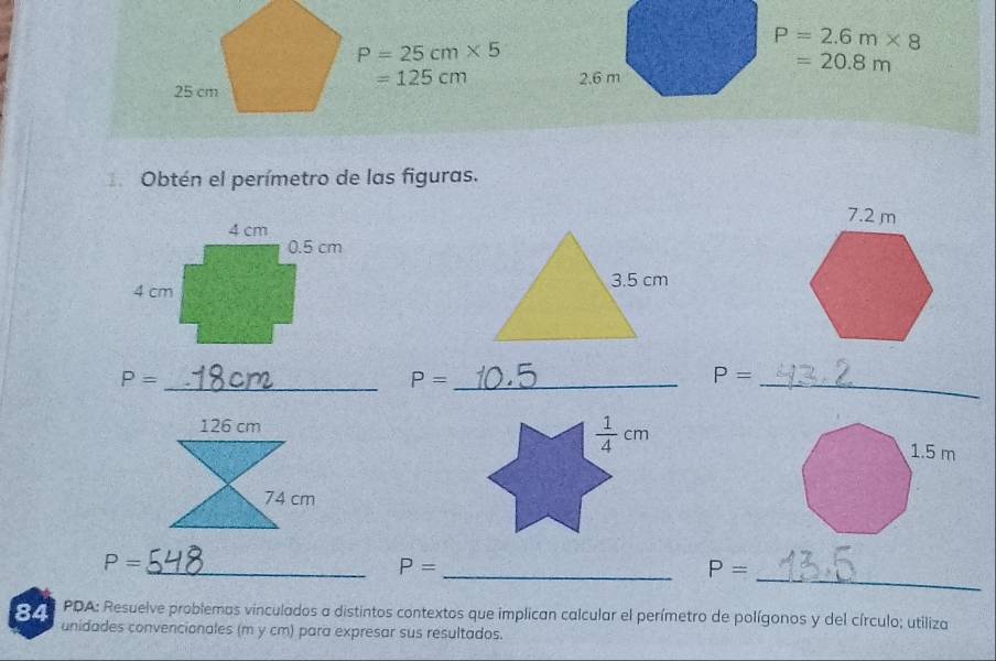 P=25cm* 5
P=2.6m* 8
=125cm
=20.8m
Obtén el perímetro de las figuras.

P= _
_ P=
P=
_
_
P=
_ P=
_ P=
84  PDA: Resuelve problemas vinculados a distintos contextos que implican calcular el perímetro de polígonos y del círculo; utiliza
unidades convencionales (m y cm) para expresar sus resultados.