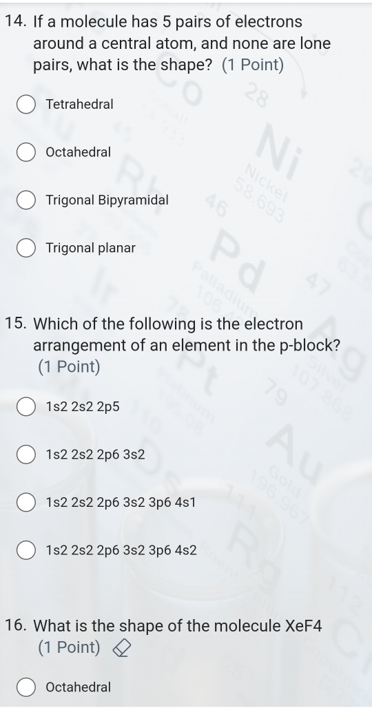 If a molecule has 5 pairs of electrons
around a central atom, and none are lone
pairs, what is the shape? (1 Point)
Tetrahedral
Octahedral
Trigonal Bipyramidal
Trigonal planar
15. Which of the following is the electron
arrangement of an element in the p -block?
(1 Point)
1s2 2s2 2p5
1s2 2s2 2p6 3s2
1s2 2s2 2p6 3s2 3p6 4s1
1s2 2s2 2p6 3s2 3p6 4s2
16. What is the shape of the molecule XeF4
(1 Point)
Octahedral