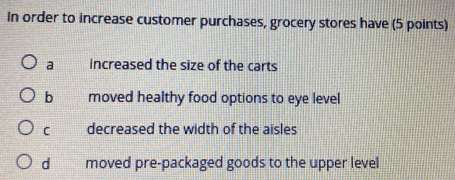 In order to increase customer purchases, grocery stores have (5 points)
a increased the size of the carts
b moved healthy food options to eye level
C decreased the width of the aisles
d moved pre-packaged goods to the upper level