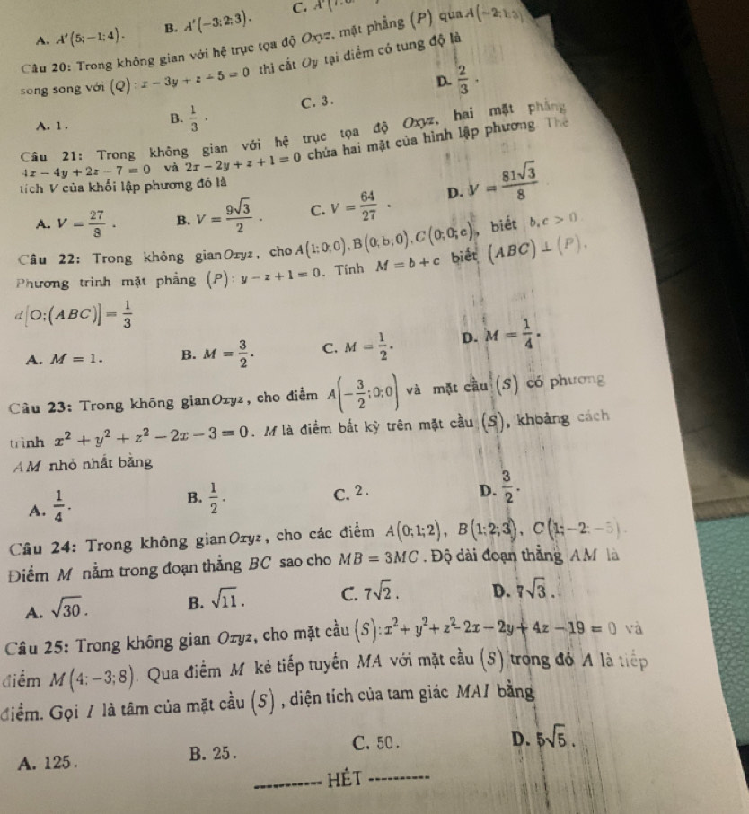 A. A'(5;-1;4). B. A'(-3:2;3).
C. A(
Câu 20: Trong không gian với hệ trục tọa độ Oxyz, mặt phẳng (P) qua A(-2;1:3)
sōng sōng với (Q):x-3y+z-5=0 thì citOy tại điểm có tung độ là
D.  2/3 ·
A. 1 .
B.  1/3 ·
C. 3 .
Câu 21: Trong không gian với hệ trục tọa độ Oxyz, hai mặt phòng
tích V của khối lập phương đó là 4x-4y+2z-7=0 và 2x-2y+z+1=0 chứa hai mặt của hình lập phương. Thể
A. V= 27/8 · B. V= 9sqrt(3)/2 . C. V= 64/27 . D. y= 81sqrt(3)/8 
Câu 22: Trong không gianOzyz, cho A(1;0;0),B(0;b;0),C(0;0;c) , biét b,c>0
Phương trình mặt phẳng (P): y-z+1=0. Tính M=b+c biết (ABC)⊥ (P).
d[O;(ABC)]= 1/3 
A. M=1. B. M= 3/2 . C. M= 1/2 . D. M= 1/4 .
Câu 23: Trong không gianOryz, cho điểm A(- 3/2 ;0;0) và mặt cầu (s) có phương
trình x^2+y^2+z^2-2x-3=0. M là điểm bắt kỳ trên mặt cầu (S), khoảng cách
A M nhỏ nhất bằng
A.  1/4 ·
B.  1/2 .
C. 2 . D.  3/2 .
Câu 24: Trong không gianOzyz, cho các điểm A(0;1;2),B(1;2;3),C(1;-2;-5).
Điểm M nằm trong đoạn thẳng BC sao cho MB=3MC. Độ dài đoạn thẳng A M là
C. 7sqrt(2). D. 7sqrt(3).
A. sqrt(30).
B. sqrt(11).
Câu 25: Trong không gian Ozyz, cho mặt cầu (S):x^2+y^2+z^2-2x-2y+4z-19=0 và
điểm M(4:-3;8). Qua điểm Mỹ kẻ tiếp tuyến MA với mặt cầu (S) trong đó A là tiếp
Giểm. Gọi / là tâm của mặt cầu (S) , diện tích của tam giác MA1 bằng
C. 50. D. 5sqrt(5).
A. 125 . B. 25 .
_HÉT_