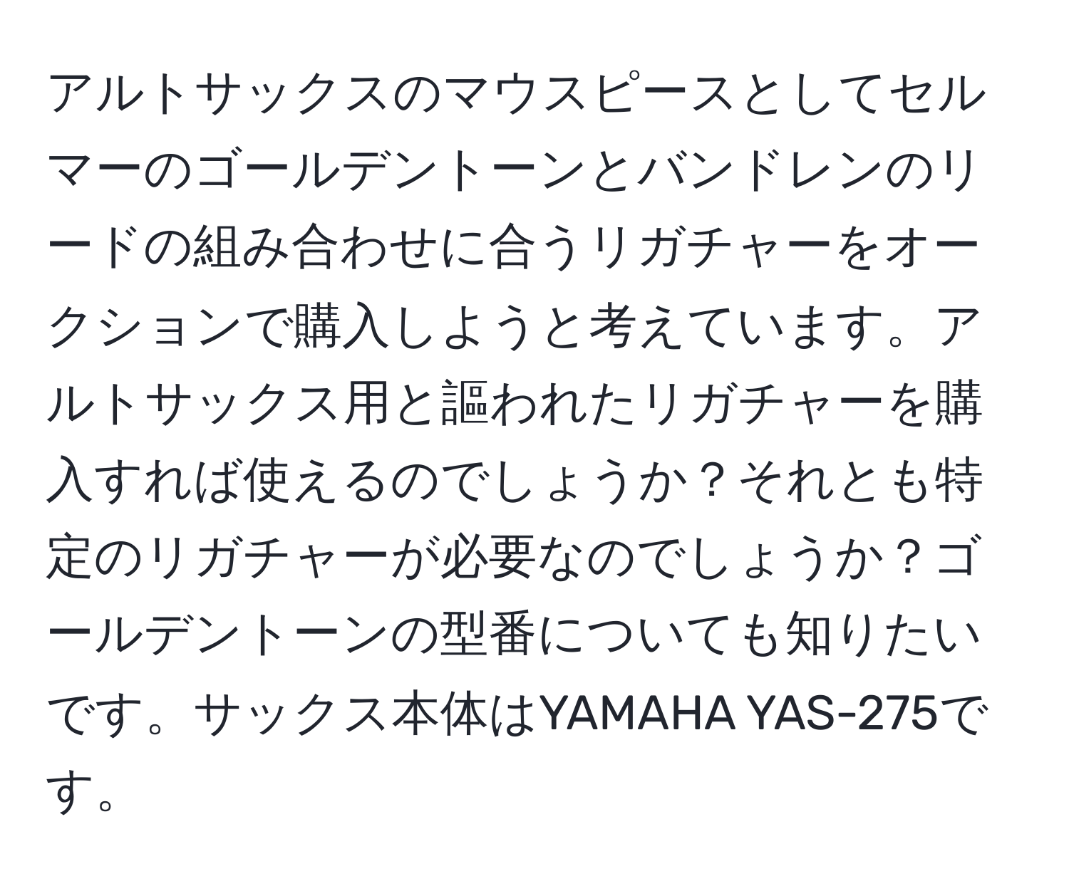 アルトサックスのマウスピースとしてセルマーのゴールデントーンとバンドレンのリードの組み合わせに合うリガチャーをオークションで購入しようと考えています。アルトサックス用と謳われたリガチャーを購入すれば使えるのでしょうか？それとも特定のリガチャーが必要なのでしょうか？ゴールデントーンの型番についても知りたいです。サックス本体はYAMAHA YAS-275です。