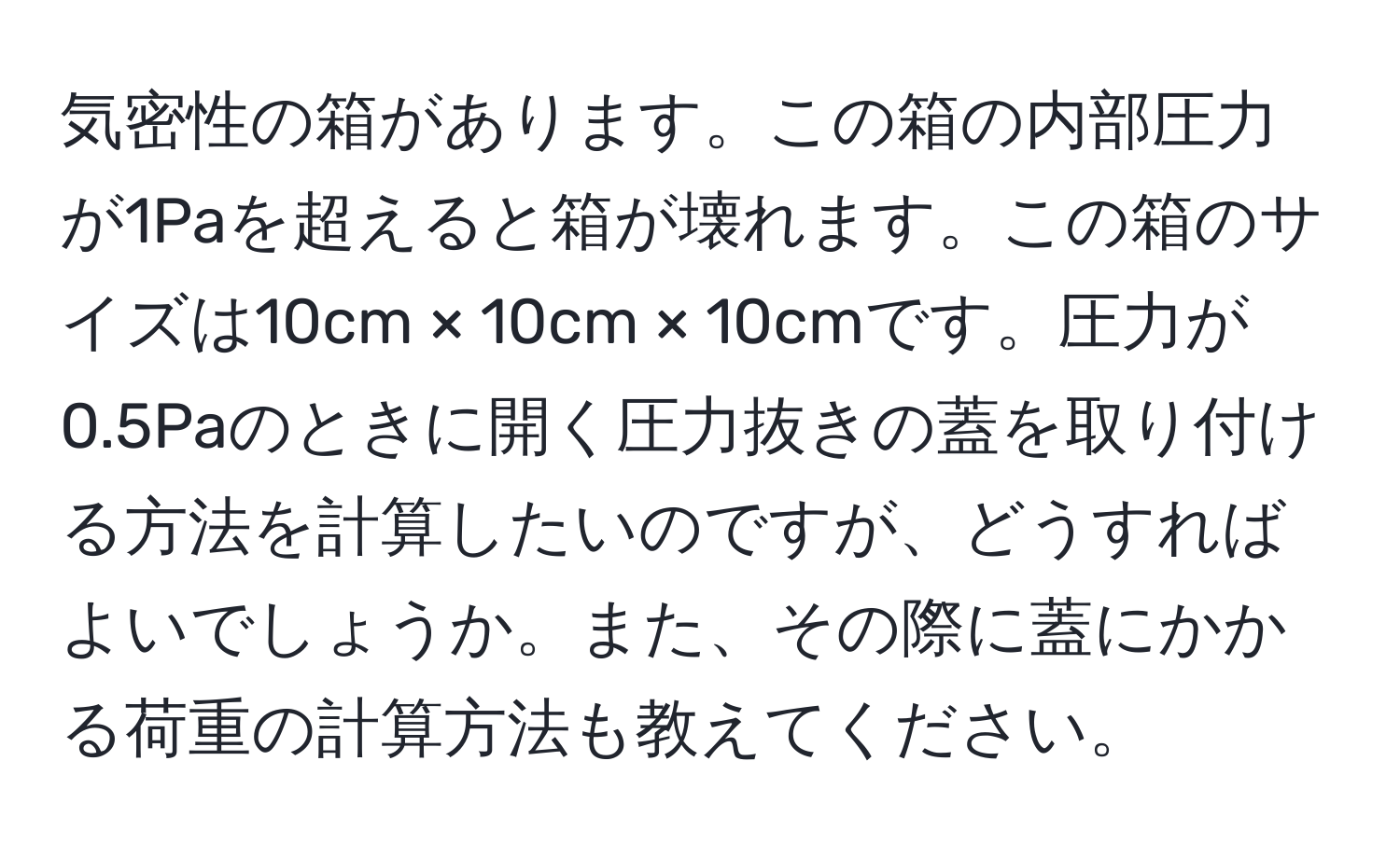 気密性の箱があります。この箱の内部圧力が1Paを超えると箱が壊れます。この箱のサイズは10cm × 10cm × 10cmです。圧力が0.5Paのときに開く圧力抜きの蓋を取り付ける方法を計算したいのですが、どうすればよいでしょうか。また、その際に蓋にかかる荷重の計算方法も教えてください。