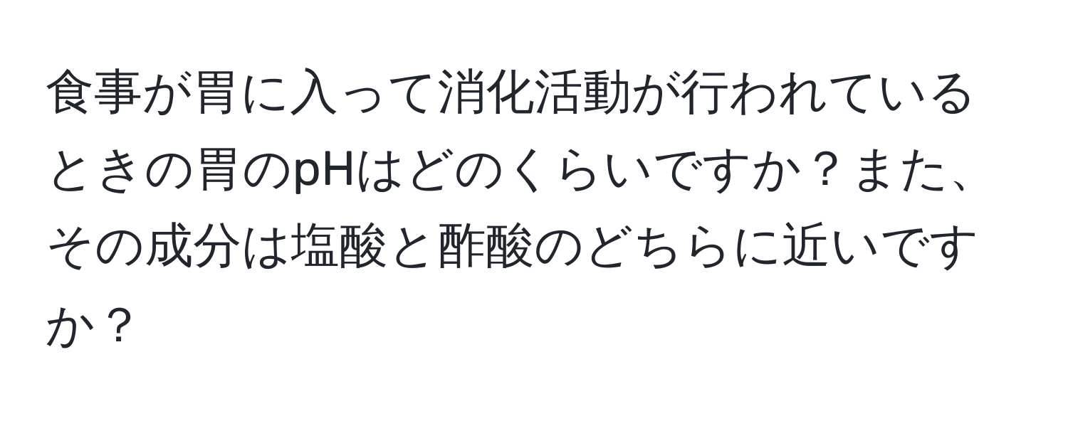 食事が胃に入って消化活動が行われているときの胃のpHはどのくらいですか？また、その成分は塩酸と酢酸のどちらに近いですか？