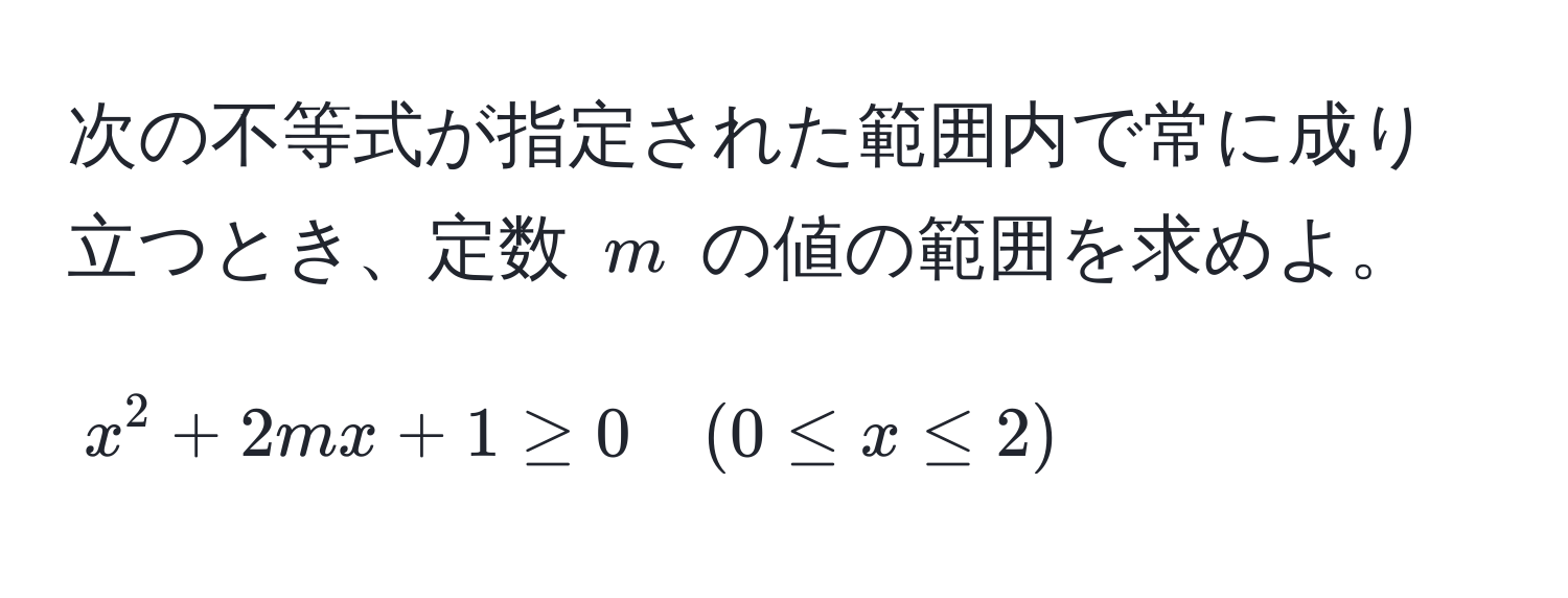 次の不等式が指定された範囲内で常に成り立つとき、定数 $m$ の値の範囲を求めよ。  
$$x^2 + 2mx + 1 ≥ 0 quad (0 ≤ x ≤ 2)$$