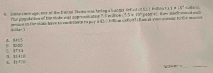 Some time ago, one of the United States was facing a budget deficit of $3.1 billion (3.1* 10^0 dollars
The population of the state was approximately 5,3 million  5.3* 10^6 people). How much would each
person in the state have to contribate to pay a $3. 1 billion deficit? (Round your answer to the nearest
dollar )
A. $415
B. $595
C. S710
D. $1410
E. B1710
== Answer ==_