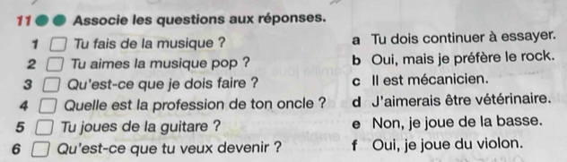 Associe les questions aux réponses.
1 Tu fais de la musique ? a Tu dois continuer à essayer.
2 Tu aimes la musique pop ? b Oui, mais je préfère le rock.
3 Qu'est-ce que je dois faire ? c Il est mécanicien.
4 Quelle est la profession de ton oncle ? d J'aimerais être vétérinaire.
5 Tu joues de la guitare ? e Non, je joue de la basse.
6 Qu'est-ce que tu veux devenir ? f Oui, je joue du violon.