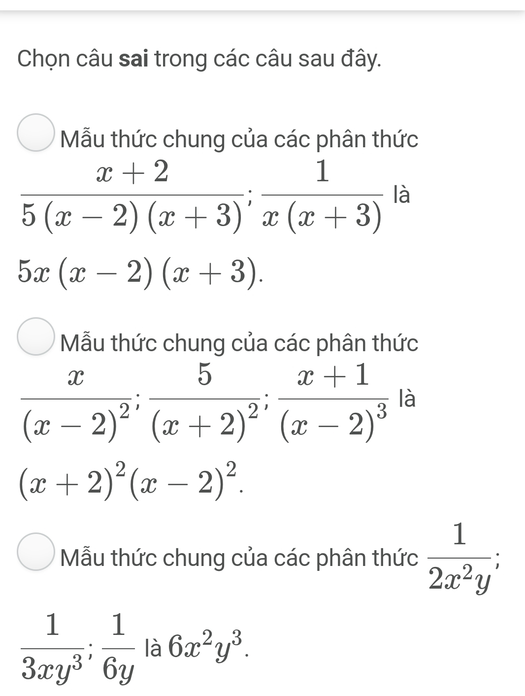 Chọn câu sai trong các câu sau đây. 
Mẫu thức chung của các phân thức
 (x+2)/5(x-2)(x+3) ; 1/x(x+3)  là
5x(x-2)(x+3). 
Mẫu thức chung của các phân thức
frac x(x-2)^2; frac 5(x+2)^2; frac x+1(x-2)^3 là
(x+2)^2(x-2)^2. 
Mẫu thức chung của các phân thức  1/2x^2y ;
 1/3xy^3 ;  1/6y  là 6x^2y^3.