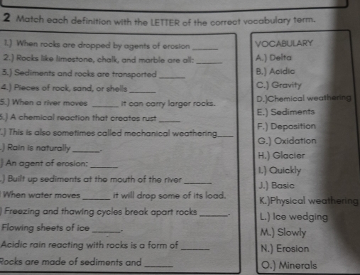 Match each definition with the LETTER of the correct vocabulary term.
1.) When rocks are dropped by agents of erosion _VOCABULARY
2.) Rocks like limestone, chalk, and marble are all: _A.) Delta
3.) Sediments and rocks are transported _B.) Acidic
_
4.) Pieces of rock, sand, or shells C.) Gravity
5.) When a river moves _It can carry larger rocks. D.)Chemical weathering
5.) A chemical reaction that creates rust _E.) Sediments
.) This is also sometimes called mechanical weathering _G.) Oxidation F.) Deposition
.) Rain is naturally_ .
H.) Glacier
) An agent of erosion:_ I.) Quickly
) Built up sediments at the mouth of the river _J.) Basic
When water moves _it will drop some of its load. K.)Physical weathering
) Freezing and thawing cycles break apart rocks _. L.) Ice wedging
Flowing sheets of ice _. M.) Slowly
Acidic rain reacting with rocks is a form of _N.) Erosion
Rocks are made of sediments and _O.) Minerals