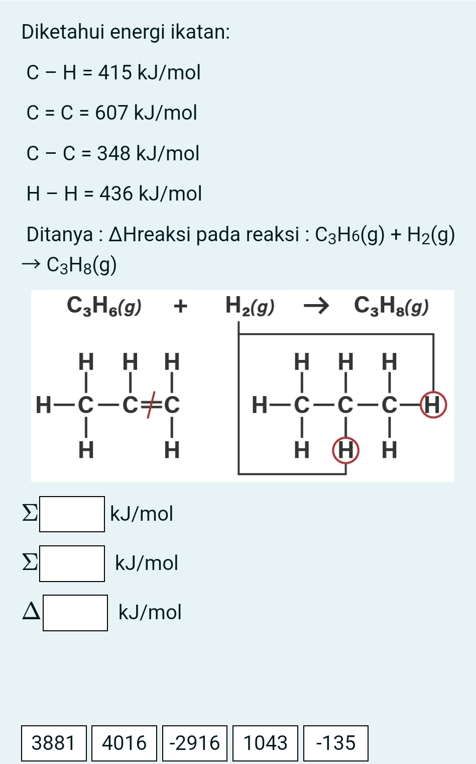 Diketahui energi ikatan:
C-H=415kJ/mol
C=C=607kJ/mol
C-C=348kJ/mol
H-H=436kJ/mol
Ditanya : ΔHreaksi pada reaksi : C_3H_6(g)+H_2(g)
C_3H_8(g)
C_3H_6(g)+H_2(g)to C_3H_8(g)
beginarrayr H&H&H H-C&-C-C-+CD H&CD&Hendvmatrix
x=
□  kJ/mol
□  □ kJ/mol
kJ/mol
□
3881 4016 -2916 1043 -135