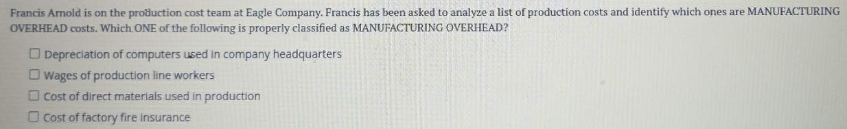 Francis Arnold is on the production cost team at Eagle Company. Francis has been asked to analyze a list of production costs and identify which ones are MANUFACTURING
OVERHEAD costs. Which ONE of the following is properly classified as MANUFACTURING OVERHEAD?
Depreciation of computers used in company headquarters
Wages of production line workers
Cost of direct materials used in production
Cost of factory fire insurance