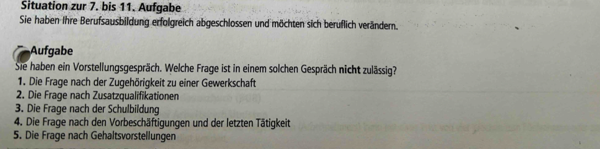 Situation zur 7. bis 11. Aufgabe 
Sie haben Ihre Berufsausbildung erfolgreich abgeschlossen und möchten sich beruflich verändern. 
Aufgabe 
Sie haben ein Vorstellungsgespräch. Welche Frage ist in einem solchen Gespräch nicht zulässig? 
1. Die Frage nach der Zugehörigkeit zu einer Gewerkschaft 
2. Die Frage nach Zusatzqualifikationen 
3. Die Frage nach der Schulbildung 
4. Die Frage nach den Vorbeschäftigungen und der letzten Tätigkeit 
5. Die Frage nach Gehaltsvorstellungen