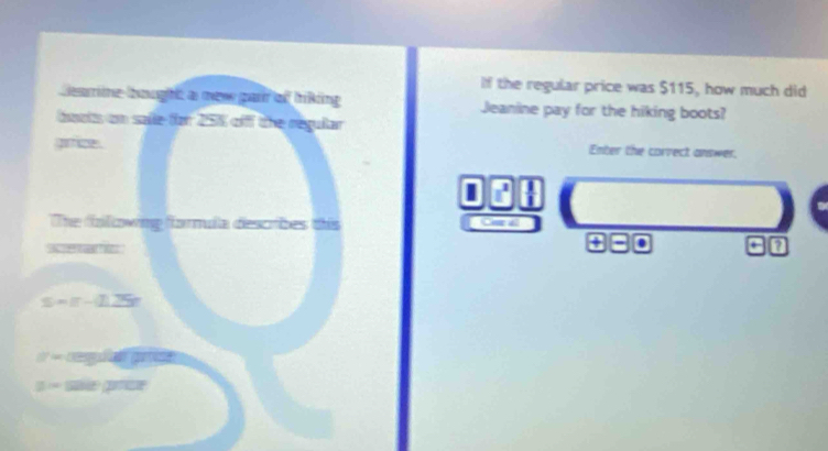 If the regular price was $115, how much did 
Learine boughé a mèn par of triking Jeanine pay for the hiking boots? 
dots on saile for 25% offf the regular 
gimice . Enter the corvect answer. 
I 
The folowing formula describes this 

Se e 
. 
= Ceg p 
=== i