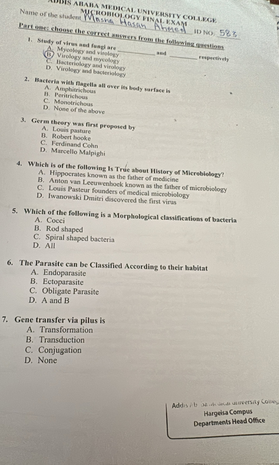 ADBIS ababa medical university college
MIçROBIOLOGY FINAL EXAṃ
Name of the student _ID NO
Part one: choose the correct answers from the following questions
1. Study of virus and fungi are
A. Mycology and virology_
and
B Virology and mycology
_
respectively
C. Bacteriology and virology
D. Virology and bacteriology
2. Bacteria with flagella all over its body surface is
A. Amphitrichous
B. Peritrichous
C. Monotrichous
D. None of the above
3. Germ theory was first proposed by
A. Louis pasture
B. Robert hooke
C. Ferdinand Cohn
D. Marcello Malpighi
4. Which is of the following Is True about History of Microbiology?
A. Hippocrates known as the father of medicine
B. Anton van Leeuwenhoek known as the father of microbiology
C. Louis Pasteur founders of medical microbiology
D. Iwanowski Dmitri discovered the first virus
5. Which of the following is a Morphological classifications of bacteria
A. Cocci
B. Rod shaped
C. Spiral shaped bacteria
D. All
6. The Parasite can be Classified According to their habitat
A. Endoparasite
B. Ectoparasite
C. Obligate Parasite
D. A and B
7. Gene transfer via pilus is
A. Transformation
B. Transduction
C. Conjugation
D. None
Addis Abrda Mic dica University Colleg
Hargeisa Compus
Departments Head Office