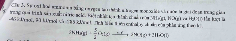 Sự oxi hoá ammonia bằng oxygen tạo thành nitrogen monoxide và nước là giai đoạn trung gian 
trong quá trình sản xuất nitric acid. Biết nhiệt tạo thành chuẩn của NH_3(g), NO(g) và H_2O(l) lần lượt là
-46 kJ/mol, 90 kJ/mol và -286 kJ/mol. Tính biến thiên enthalpy chuẩn của phản ứng theo kJ.
2NH_3(g)+ 5/2 O_2(g)xrightarrow xt_1t°2NO(g)+3H_2O(l)